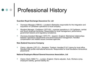 Professional History Guardian Royal Exchange Assurance Co. Ltd Overseas Manager  (1984-6) – Located in Barbados responsible for the integration and acquisition of Caribbean operations to local company. Resident Manager, Caribbean  (1977-83) – oversaw operations in 18 Caribbean, central and South American territories. Responsible for local management, performance, government liaisons and regulatory compliance. Overseas Assistant Manager  (1973-77) – Ipswich, England. Maintained relationships between Operations departments and senior/executive management. Handled compensation and related issues overseas agencies. New Zealand Insurance Company Claims  Adjuster  (1971-2) –, Bangkok, Thailand. Handled P & C claims for local office. Handled high profile international accounts. Responsible for local facultative reinsurance placements. National Employers Mutual General Insurance Association, Ltd Claims Clerk  (1969-71) –, London, England. Claims adjuster, Auto, Workers comp, employers liability, general liability etc. 