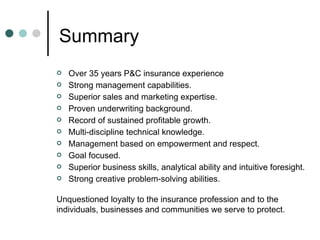 Summary Over 35 years P&C insurance experience Strong management capabilities. Superior sales and marketing expertise. Proven underwriting background. Record of sustained profitable growth. Multi-discipline technical knowledge. Management based on empowerment and respect. Goal focused. Superior business skills, analytical ability and intuitive foresight. Strong creative problem-solving abilities. Unquestioned loyalty to the insurance profession and to the individuals, businesses and communities we serve to protect.  