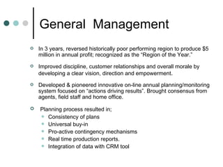 General  Management  In 3 years, reversed historically poor performing region to produce $5 million in annual profit; recognized as the “Region of the Year.” Improved discipline, customer relationships and overall morale by developing a clear vision, direction and empowerment . Developed & pioneered innovative on-line annual planning/monitoring system focused on “actions driving results”. Brought consensus from agents, field staff and home office. Planning process resulted in; Consistency of plans Universal buy-in Pro-active contingency mechanisms Real time production reports. Integration of data with CRM tool 