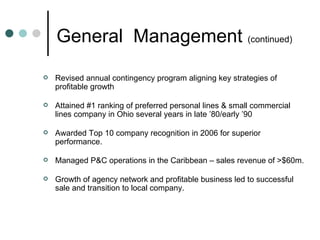 General  Management  (continued) Revised annual contingency program aligning key strategies of profitable growth   Attained #1 ranking of preferred personal lines & small commercial lines company in Ohio several years in late ’80/early ’90 Awarded Top 10 company recognition in 2006 for superior performance. Managed P&C operations in the Caribbean – sales revenue of >$60m.   Growth of agency network and profitable business led to successful sale and transition to local company. 