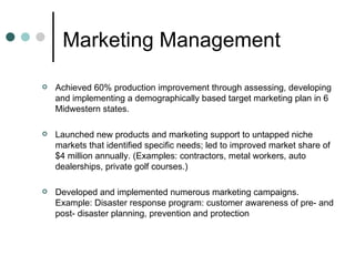 Marketing Management  Achieved 60% production improvement through assessing, developing and implementing a demographically based target marketing plan in 6 Midwestern states.  Launched new products and marketing support to untapped niche markets that identified specific needs; led to improved market share of $4 million annually. (Examples: contractors, metal workers, auto dealerships, private golf courses.)  Developed and implemented numerous marketing campaigns. Example: Disaster response program: customer awareness of pre- and post- disaster planning, prevention and protection  