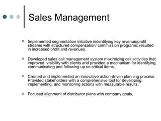 Sales Management  Implemented segmentation initiative indentifying key revenue/profit streams with structured compensation/ commission programs; resulted in increased profit and revenues. Developed sales call management system maximizing call activities that improved  visibility with clients and provided a mechanism for identifying, communicating and following up on critical items. Created and implemented an innovative action-driven planning process. Provided stakeholders with a comprehensive tool for developing, implementing, and monitoring actions with measurable results.  Focused alignment of distributor plans with company goals.  