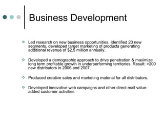 Business Development  Led research on new business opportunities. Identified 20 new segments, developed target marketing of products generating additional revenue of $2.5 million annually.  Developed a demographic approach to drive penetration & maximize long term profitable growth in underperforming territories. Result: >200 new distributors in 2006 and 2007. Produced creative sales and marketing material for all distributors. Developed innovative web campaigns and other direct mail value-added customer activities  