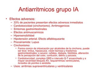 Antiarritmicos grupo IA Efectos adversos: 33% de pacientes presentan efectos adversos inmediatos Cardiotoxicidad (cinchonismo). Arritmogenicos Síntomas gastrointestinales Efectos antimuscarinicos Hipersensibilidad Hipotensión arterial. Efecto alfabloqueante Procainamida: Lupus Cinchonismo: Forma común de intoxicación por alcaloides de la cinchona, puede ser leve: tinitus, hipoacusia, visión borrosa y trastornos gastrointestinales; o severo: cefalea, diplopia, fotofobia, alteración de la percepción del color, confusión, delirio y psicosis. Cardiotoxicidad: complejo QRS e intervalo Q-T ensanchado y a mayor severidad bloqueo AV, taquiarritmias ventriculares,  torsades de pointes  o asistolia. Usos: arritmias supraventriculares y ventriculares 