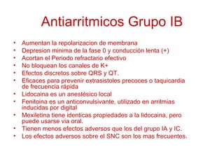 Antiarritmicos Grupo IB Aumentan la repolarizacion de membrana Depresion minima de la fase 0 y conducción lenta (+) Acortan el Periodo refractario efectivo No bloquean los canales de K+ Efectos discretos sobre QRS y QT. Eficaces para prevenir extrasistoles precoces o taquicardia de frecuencia rápida Lidocaina es un anestésico local Fenitoina es un anticonvulsivante, utilizado en arritmias inducidas por digital Mexiletina tiene identicas propiedades a la lidocaina, pero puede usarse via oral. Tienen menos efectos adversos que los del grupo IA y IC. Los efectos adversos sobre el SNC son los mas frecuentes. 