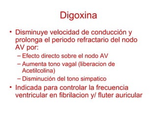 Digoxina Disminuye velocidad de conducción y prolonga el periodo refractario del nodo AV por: Efecto directo sobre el nodo AV Aumenta tono vagal (liberacion de Acetilcolina) Disminución del tono simpatico Indicada para controlar la frecuencia ventricular en fibrilacion y/ fluter auricular 