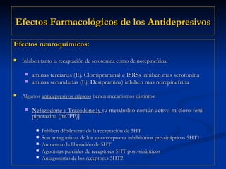 Efectos  Farmacológicos  de los Antidepresivos Efectos neuroquímicos: Inhiben tanto la recaptación de serotonina como de norepinefrina: aminas terciarias (Ej. Clomipramina) e ISRSs inhiben mas serotonina aminas secundarias (Ej. Desipramina) inhiben mas norepinefrina   Algunos  antidepresivos atípicos  tienen mecanismos distintos: Nefazodone y Trazodone [y  su metabolito común activo m-cloro-fenil piperazina (mCPP)] Inhiben débilmente de la recaptación de 5HT Son antagonistas de los autoreceptores inhibitorios pre-sinápticos 5HT1 Aumentan la liberación de 5HT Agonistas parciales de receptores 5HT post-sinápticos Antagonistas de los receptores 5HT2  