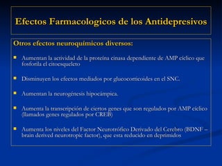 Efectos Farmacologicos de los Antidepresivos Otros efectos neuroquímicos diversos: Aumentan la actividad de la proteína cinasa dependiente de AMP cíclico que fosforila el citoesqueleto Disminuyen los efectos mediados por glucocorticoides en el SNC. Aumentan la neurogénesis hipocámpica. Aumenta la transcripción de ciertos genes que son regulados por AMP cíclico (llamados genes regulados por CREB) Aumenta los niveles del Factor Neurotrófico Derivado del Cerebro (BDNF – brain derived neurotropic factor), que esta reducido en deprimidos 