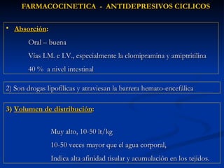 FARMACOCINETICA  -  ANTIDEPRESIVOS CICLICOS 2) Son drogas lipofílicas y atraviesan la barrera hemato-encefálica Absorción : Oral – buena Vías I.M. e I.V., especialmente la clomipramina y amiptritilina 40 %  a nivel intestinal 3)  Volumen de distribución :  Muy alto, 10-50 lt/kg  10-50 veces mayor que el agua corporal,  Indica alta afinidad tisular y acumulación en los tejidos. 