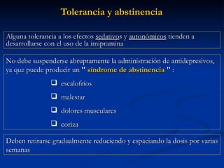 Tolerancia y abstinencia No debe suspenderse abruptamente la administración de antidepresivos, ya que puede producir un  "  síndrome de abstinencia  "  :  escalofríos malestar dolores musculares coriza  Alguna tolerancia a los efectos  sedativo s y  autonómicos  tienden a desarrollarse con el uso de la imipramina Deben retirarse gradualmente reduciendo y espaciando la dosis por varias semanas 