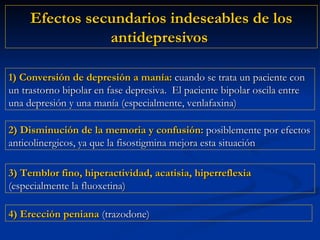 Efectos secundarios indeseables de los antidepresivos  2) Disminución de la memoria y confusión:  posiblemente por efectos anticolinergicos, ya que la fisostigmina mejora esta situación 1) Conversión de depresión a manía:  cuando se trata un paciente con un trastorno bipolar en fase depresiva.  El paciente bipolar oscila entre una depresión y una manía (especialmente, venlafaxina) 4) Erección peniana  (trazodone) 3) Temblor fino, hiperactividad, acatisia, hiperreflexia  (especialmente la fluoxetina) 