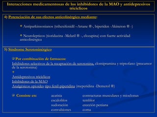 5)  Síndrome Serotoninérgico Por combinación de farmacos:  Inhibidores selectivos de la recaptación de serotonina,  clomipramina y triptofano (precursor de la serotonina)  + Antidepresivos tricíclicos Inhibidores de la MAO Analgésicos opioides   tipo fenil-piperidina  (meperidina -Demerol  ®) Consiste en: acatisia contracturas musculares y mioclonus escalofríos temblor sudoración erección peniana convulsiones coma 4)  Potenciación de sus efectos anticolinérgico mediante :   Antiparkinsonianos (trihexifenidil –Artane  ® -, biperiden -Akineton  ®   -) Neurolepticos (tioridazina -Melaril  ®   -, clozapina) con fuerte actividad anticolinérgica Interacciones medicamentosas de los inhibidores de la MAO y antidepresivos tricíclicos 