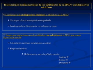 6)  Combinación de  antidepresivos tricíclicos  y inhibidores de la MAO :   No mayor eficacia antidepresiva comprobada Pueden producir: hiperpirexia, convulsiones y coma 7)  Drogas que interaccionan con los inhibidores  no selectivos  de la MAO que causan hipertensión arterial : Estimulantes centrales (anfetaminas, cocaína) Simpatomiméticos Medicamentos para el resfriado común: Sudafec  ® Contac  ® Dimetapp  ® Interacciones medicamentosas de los inhibidores de la MAO y antidepresivos tricíclicos 