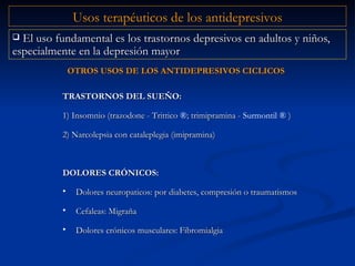 El uso fundamental es los trastornos depresivos en adultos y niños, especialmente en la depresión mayor TRASTORNOS DEL SUE Ň O: 1) Insomnio (trazodone - Trittico  ® ; trimipramina -  Surmontil  ®  ) 2) Narcolepsia con cataleplegia (imipramina) DOLORES CRÓNICOS: Dolores neuropaticos: por diabetes, compresión o traumatismos Cefaleas: Migraña Dolores crónicos musculares: Fibromialgia   Usos terapéuticos de los antidepresivos OTROS USOS DE LOS ANTIDEPRESIVOS CICLICOS 
