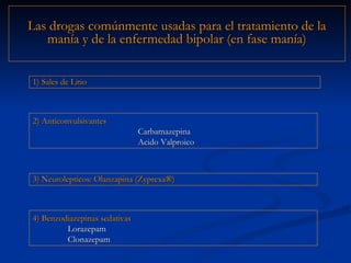 Las drogas comúnmente usadas para el tratamiento de la manía y de la enfermedad bipolar (en fase manía) 2) Anticonvulsivantes Carbamazepina Acido Valproico 1) Sales de Litio 4) Benzodiazepinas sedativas Lorazepam Clonazepam 3) Neurolepticos: Olanzapina (Zyprexa ®)  