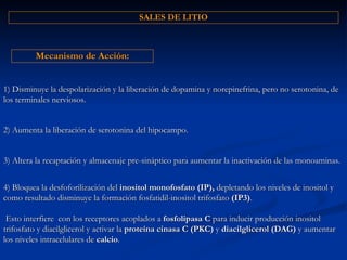 1) Disminuye la despolarización y la liberación de dopamina y norepinefrina, pero no serotonina, de los terminales nerviosos. Mecanismo de Acción: 3) Altera la recaptación y almacenaje pre-sináptico para aumentar la inactivación de las monoaminas. 2) Aumenta la liberación de serotonina del hipocampo. 4) Bloquea la desfoforilización del  inositol monofosfato (IP),  depletando los niveles de inositol y como resultado disminuye la formación fosfatidil-inositol trifosfato  (IP3) .  Esto interfiere  con los receptores acoplados a  fosfolipasa C  para inducir producción inositol trifosfato y diacilglicerol y activar la  proteína cinasa C (PKC)  y  diacilglicerol (DAG)  y aumentar los niveles intracelulares de  calcio . SALES DE LITIO 