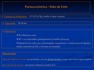 Farmacocinética - Sales de Litio Presentación :  Sales de carbonato de litio  son preferidas a las de  cloruro de litio  porque son menos higroscópicas Sales de cloruro de litio  son menos irritantes al tracto G.I. 5)  Vida media :   20-24 hrs 6)  Eliminación : Por filtración renal 80 % es reabsorbido principalmente el túbulo proximal. Depleción de sodio, por enfermedades concurrentes o restricciones de líquidos, induce retención de litio y favorece su toxicidad 4)  Volumen de distribución :   0,7-0,9 Lt/Kg, similar al agua corporal 