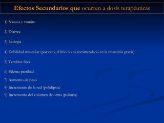 Efectos Secundarios que  ocurren a dosis terapéuticas 4) Debilidad muscular (por esto, el litio no es recomendado en la miastenia gravis) 5) Temblor fino 6) Edema pretibial 1) Nausea y vomito 2) Diarrea 3) Letárgia 7) Aumento de peso 8) Incremento de la sed (polidipsia) 9) Incremento del volumen de orina (poliuria) 