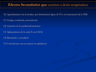 Efectos Secundarios que  ocurren a dosis terapéuticas 10) Agrandamiento de la tiroides, por disminución ligera de T4 y un incremento de la TSH 11) Vértigo, confusión, coreoatetosis 12) Aumento de los polimorfonucleares 13) Aplanamiento de la onda T en el ECG 14) Dermatitis y vasculititis 15) Convulsiones aun en sujetos no epilépticos 