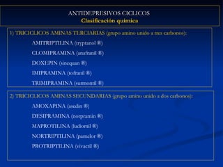 ANTIDEPRESIVOS CICLICOS  Clasificación química 1) TRICICLICOS AMINAS TERCIARIAS (grupo amino unido a tres carbonos):   AMITRIPTILINA (tryptanol  ® ) CLOMIPRAMINA (anafranil  ® ) DOXEPIN (sinequan  ® ) IMIPRAMINA (tofranil  ® ) TRIMIPRAMINA (surmontil  ® ) 2) TRICICLICOS AMINAS SECUNDARIAS (grupo amino unido a dos carbonos): AMOXAPINA (asedin  ® ) DESIPRAMINA (norpramin  ® ) MAPROTILINA (ludiomil  ® ) NORTRIPTILINA (pamelor  ® ) PROTRIPTILINA (vivactil  ® ) 