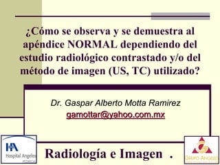 ¿Cómo se observa y se demuestra al
 apéndice NORMAL dependiendo del
estudio radiológico contrastado y/o del
método de imagen (US, TC) utilizado?

      Dr. Gaspar Alberto Motta Ramirez
          gamottar@yahoo.com.mx



     Radiología e Imagen .
 