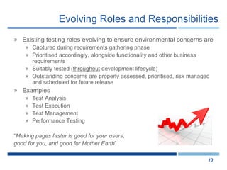Evolving Roles and Responsibilities Existing testing roles evolving to ensure environmental concerns are Captured during requirements gathering phase Prioritised accordingly, alongside functionality and other business requirements Suitably tested ( throughout  development lifecycle) Outstanding concerns are properly assessed, prioritised, risk managed and scheduled for future release Examples Test Analysis Test Execution Test Management Performance Testing “ Making pages faster is good for your users,  good for you, and good for Mother Earth ”  