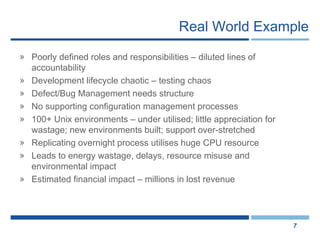 Real World Example Poorly defined roles and responsibilities – diluted lines of accountability  Development lifecycle chaotic – testing chaos Defect/Bug Management needs structure No supporting configuration management processes 100+ Unix environments – under utilised; little appreciation for wastage; new environments built; support over-stretched Replicating overnight process utilises huge CPU resource Leads to energy wastage, delays, resource misuse and environmental impact Estimated financial impact – millions in lost revenue 