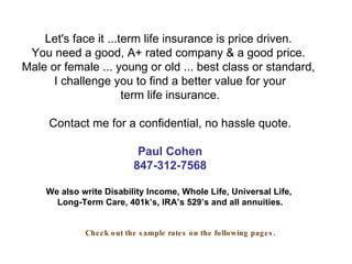 Let's face it ...term life insurance is price driven.  You need a good, A+ rated company & a good price.  Male or female ... young or old ... best class or standard,  I challenge you to find a better value for your term life insurance. Contact me for a confidential, no hassle quote. Paul Cohen 847-312-7568 We also write Disability Income, Whole Life, Universal Life,  Long-Term Care, 401k’s, IRA’s 529’s and all annuities. Check out the sample rates on the following pages. 