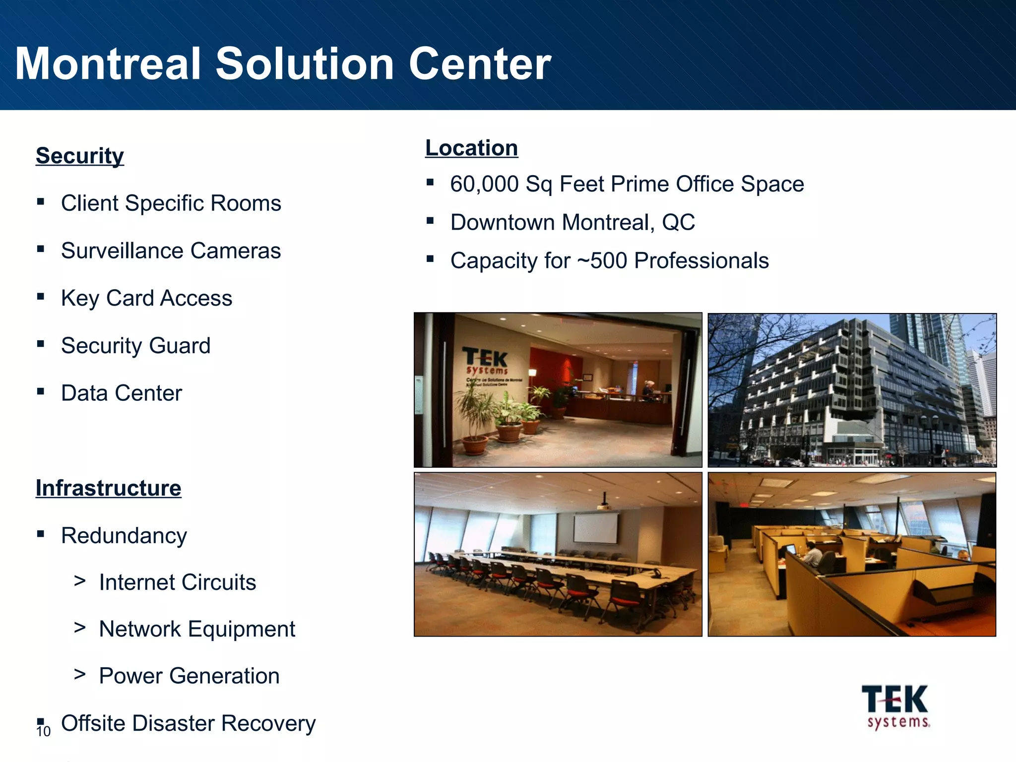 Security Client Specific Rooms Surveillance Cameras Key Card Access Security Guard Data Center Infrastructure Redundancy Internet Circuits Network Equipment Power Generation Offsite Disaster Recovery Standard Desktops Provided Client Specific Requirements supported Location 60,000 Sq Feet Prime Office Space Downtown Montreal, QC Capacity for ~500 Professionals Montreal Solution Center 
