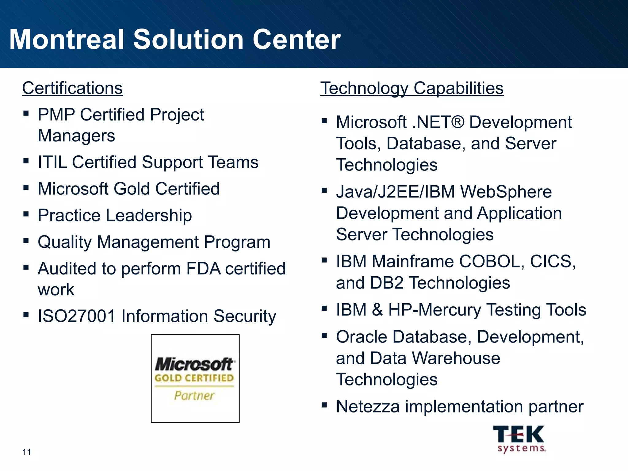 Technology Capabilities Microsoft .NET® Development Tools, Database, and Server Technologies Java/J2EE/IBM WebSphere Development and Application Server Technologies IBM Mainframe COBOL, CICS, and DB2 Technologies IBM & HP-Mercury Testing Tools Oracle Database, Development, and Data Warehouse Technologies Netezza implementation partner Montreal Solution Center Certifications PMP Certified Project Managers ITIL Certified Support Teams Microsoft Gold Certified Practice Leadership Quality Management Program Audited to perform FDA certified work ISO27001 Information Security 