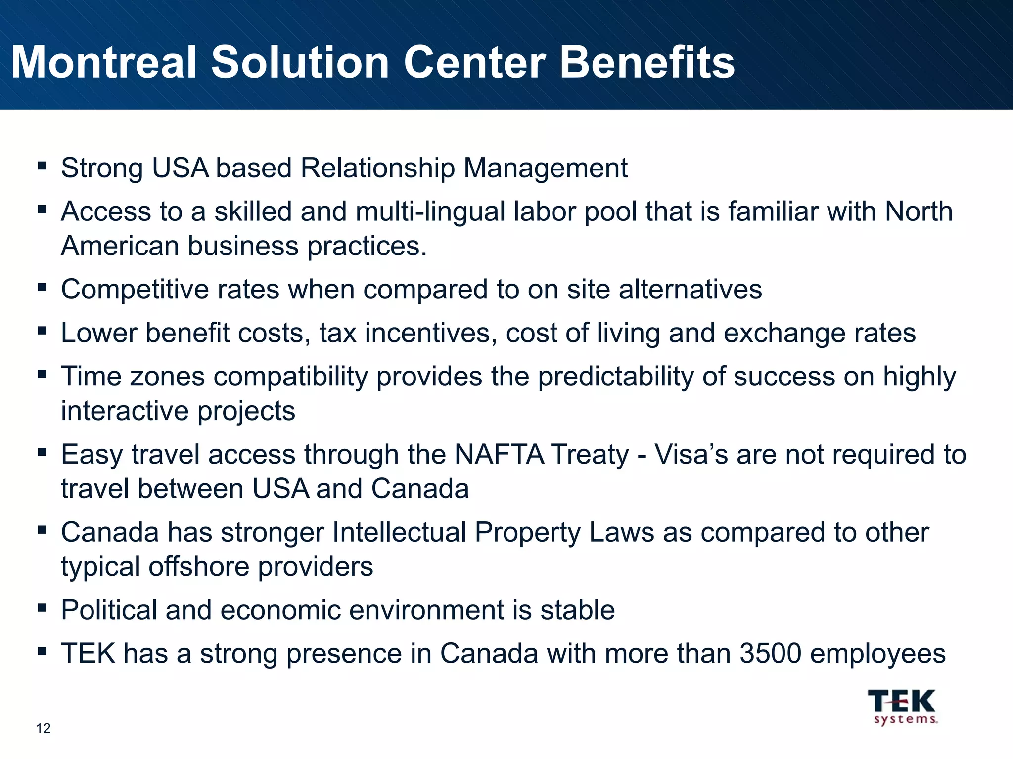 Strong USA based Relationship Management Access to a skilled and multi-lingual labor pool that is familiar with North American business practices. Competitive rates when compared to on site alternatives Lower benefit costs, tax incentives, cost of living and exchange rates Time zones compatibility provides the predictability of success on highly interactive projects Easy travel access through the NAFTA Treaty - Visa’s are not required to travel between USA and Canada Canada has stronger Intellectual Property Laws as compared to other typical offshore providers Political and economic environment is stable TEK has a strong presence in Canada with more than 3500 employees Montreal Solution Center Benefits 