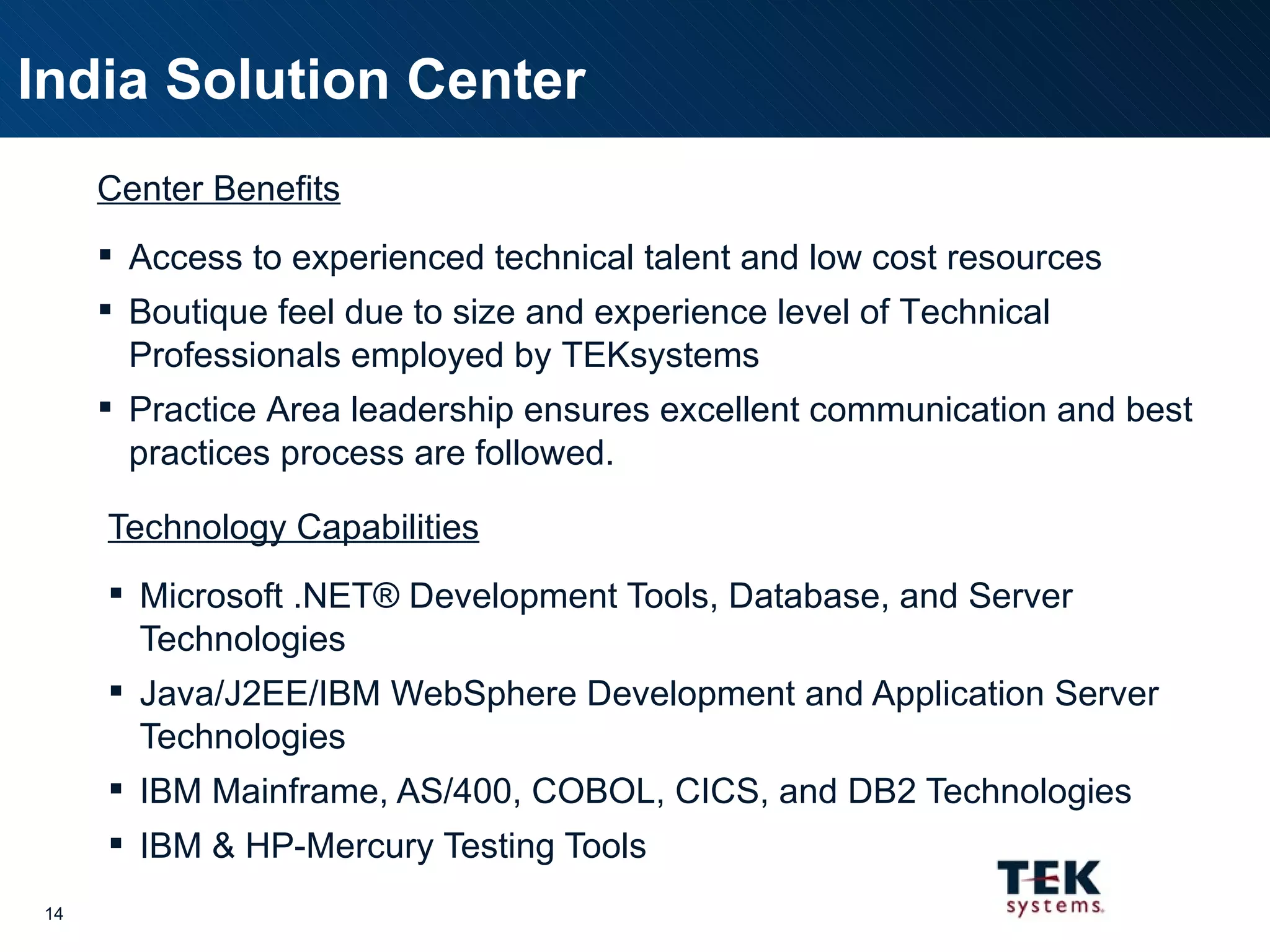 Technology Capabilities Microsoft .NET® Development Tools, Database, and Server Technologies Java/J2EE/IBM WebSphere Development and Application Server Technologies IBM Mainframe, AS/400, COBOL, CICS, and DB2 Technologies IBM & HP-Mercury Testing Tools India Solution Center Center Benefits Access to experienced technical talent and low cost resources Boutique feel due to size and experience level of Technical Professionals employed by TEKsystems Practice Area leadership ensures excellent communication and best practices process are followed. 