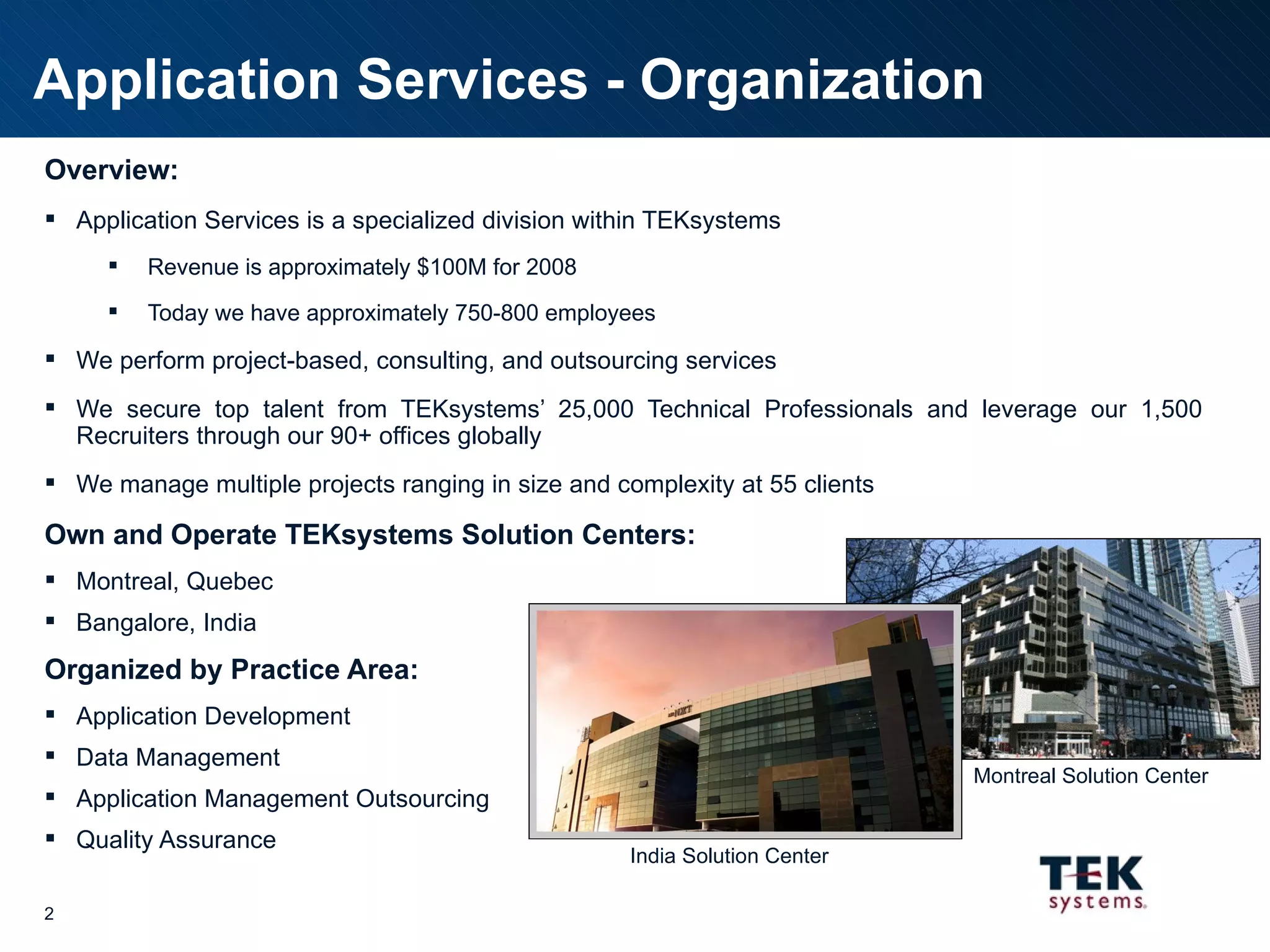 Application Services - Organization Overview: Application Services is a specialized division within TEKsystems Revenue is approximately $100M for 2008 Today we have approximately 750-800 employees We perform project-based, consulting, and outsourcing services We secure top talent from TEKsystems’ 25,000 Technical Professionals and leverage our 1,500 Recruiters through our 90+ offices globally We manage multiple projects ranging in size and complexity at 55 clients Own and Operate TEKsystems Solution Centers: Montreal, Quebec Bangalore, India Organized by Practice Area: Application Development Data Management Application Management Outsourcing Quality Assurance India Solution Center Montreal Solution Center 