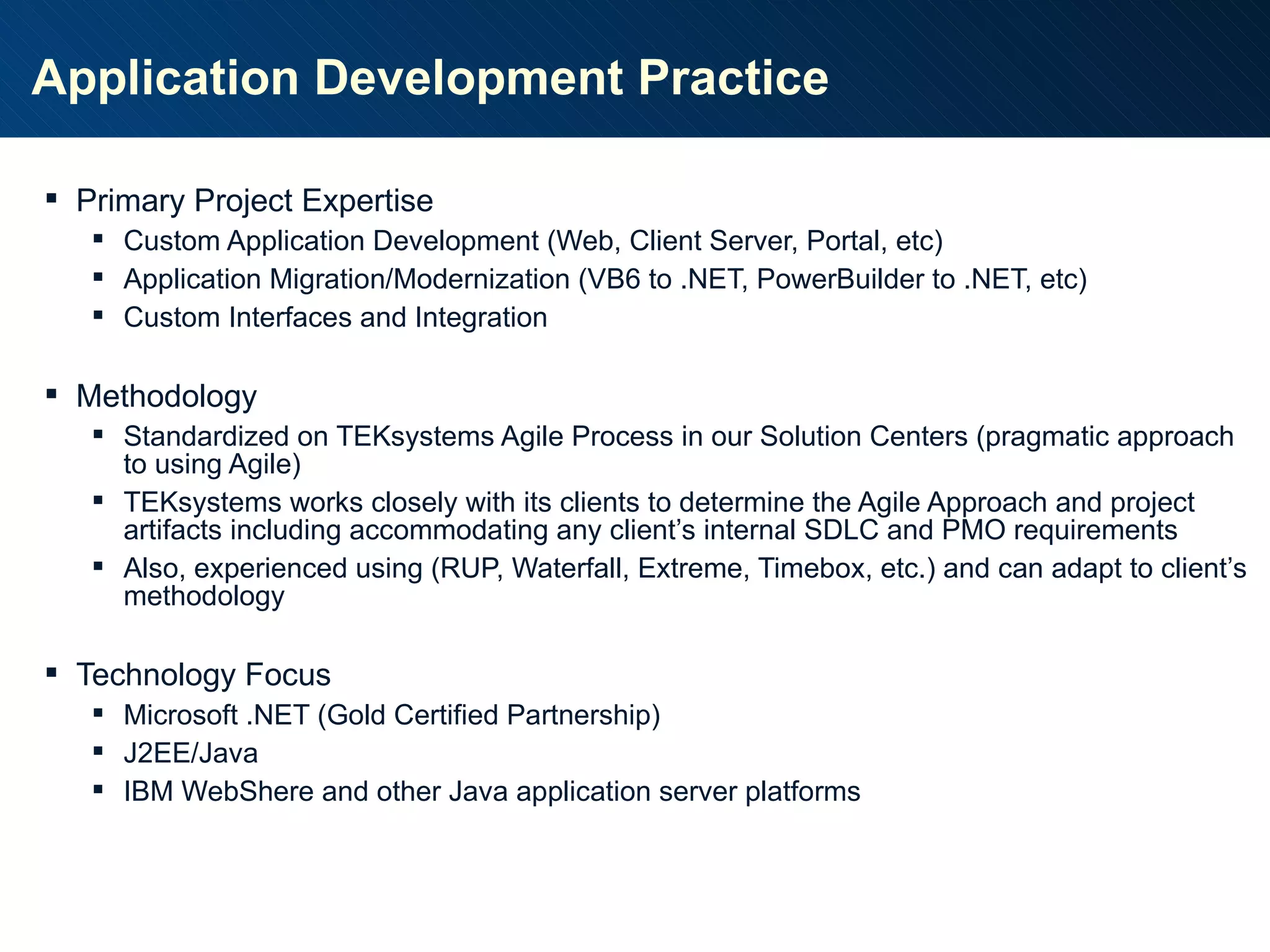 Application Development Practice Primary Project Expertise Custom Application Development (Web, Client Server, Portal, etc) Application Migration/Modernization (VB6 to .NET, PowerBuilder to .NET, etc) Custom Interfaces and Integration Methodology Standardized on TEKsystems Agile Process in our Solution Centers (pragmatic approach to using Agile) TEKsystems works closely with its clients to determine the Agile Approach and project artifacts including accommodating any client’s internal SDLC and PMO requirements Also, experienced using (RUP, Waterfall, Extreme, Timebox, etc.) and can adapt to client’s methodology Technology Focus Microsoft .NET (Gold Certified Partnership) J2EE/Java IBM WebShere and other Java application server platforms 