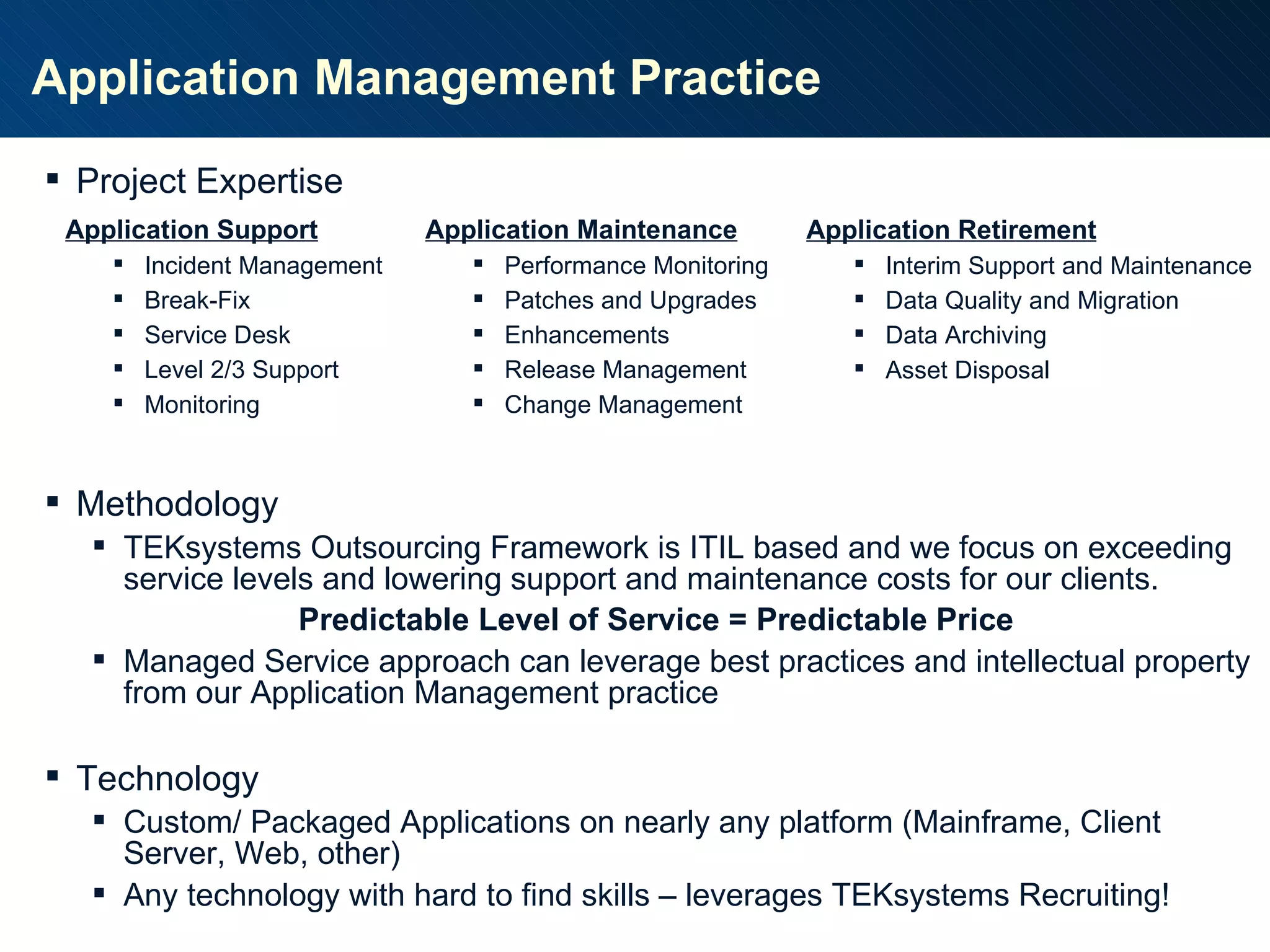 Application Management Practice Application Support Incident Management Break-Fix Service Desk Level 2/3 Support Monitoring Application Maintenance Performance Monitoring Patches and Upgrades Enhancements Release Management Change Management Application Retirement Interim Support and Maintenance Data Quality and Migration Data Archiving Asset Disposal Project Expertise Methodology TEKsystems Outsourcing Framework is ITIL based and we focus on exceeding service levels and lowering support and maintenance costs for our clients. Predictable Level of Service = Predictable Price Managed Service approach can leverage best practices and intellectual property from our Application Management practice Technology Custom/ Packaged Applications on nearly any platform (Mainframe, Client Server, Web, other) Any technology with hard to find skills – leverages TEKsystems Recruiting! 