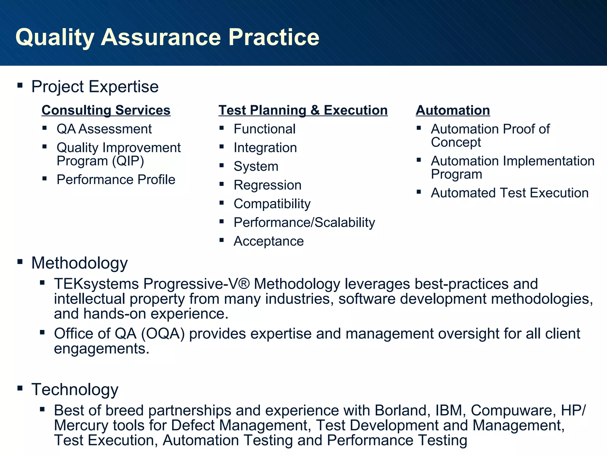 Quality Assurance Practice Consulting Services QA Assessment Quality Improvement Program (QIP) Performance Profile Test Planning & Execution Functional Integration System Regression Compatibility Performance/Scalability Acceptance Project Expertise Methodology TEKsystems Progressive-V ® Methodology leverages best-practices and intellectual property from many industries, software development methodologies, and hands-on experience. Office of QA (OQA) provides expertise and management oversight for all client engagements. Technology Best of breed partnerships and experience with Borland, IBM, Compuware, HP/Mercury tools for Defect Management, Test Development and Management, Test Execution, Automation Testing and Performance Testing Automation Automation Proof of Concept Automation Implementation Program Automated Test Execution 
