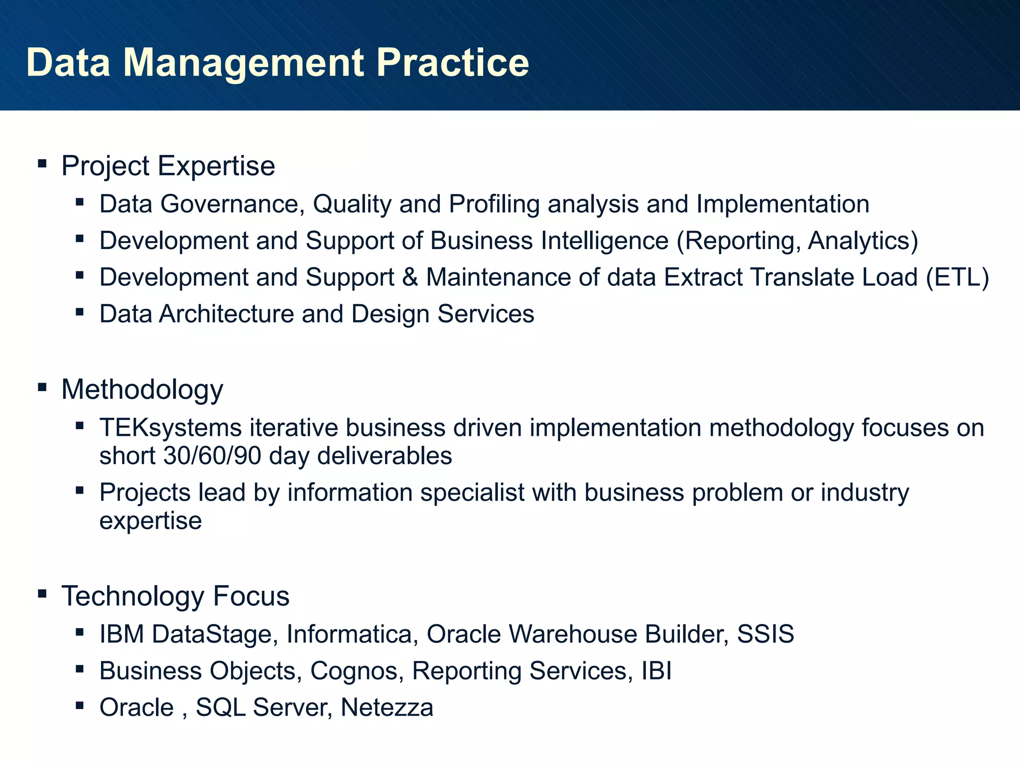 Data Management Practice Project Expertise Data Governance, Quality and Profiling analysis and Implementation Development and Support of Business Intelligence (Reporting, Analytics) Development and Support & Maintenance of data Extract Translate Load (ETL) Data Architecture and Design Services Methodology TEKsystems iterative business driven implementation methodology focuses on short 30/60/90 day deliverables Projects lead by information specialist with business problem or industry expertise Technology Focus IBM DataStage, Informatica, Oracle Warehouse Builder, SSIS Business Objects, Cognos, Reporting Services, IBI Oracle , SQL Server, Netezza  
