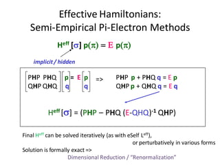 Effective Hamiltonians:
   Semi-Empirical Pi-Electron Methods
              Heff [] p() =  p()
    implicit / hidden

  PHP PHQ        p= E p                PHP p + PHQ q = E p
                               =>
  QHP QHQ        q    q                QHP p + QHQ q = E q


          Heff [] = (PHP – PHQ (E-QHQ)-1 QHP)

Final Heff can be solved iteratively (as with eSelf Leff),
                                                or perturbatively in various forms
Solution is formally exact =>
                    Dimensional Reduction / “Renormalization”
 