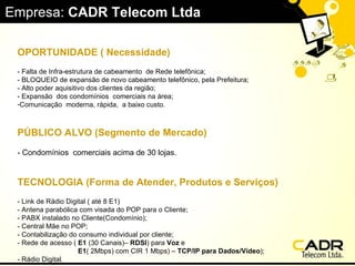 Empresa:  CADR Telecom Ltda OPORTUNIDADE ( Necessidade)   - Falta de Infra-estrutura de cabeamento  de Rede telefônica; - BLOQUEIO de expansão de novo cabeamento telefônico, pela Prefeitura; - Alto poder aquisitivo dos clientes da região; - Expansão  dos condomínios  comerciais na área;  Comunicação  moderna, rápida,  a baixo custo. PÚBLICO ALVO (Segmento de Mercado)   - Condomínios  comerciais acima de 30 lojas. TECNOLOGIA (Forma de Atender, Produtos e Serviços)   - Link de Rádio Digital ( até 8 E1) - Antena parabólica com visada do POP para o Cliente; - PABX instalado no Cliente(Condomínio); - Central Mãe no POP; - Contabilização do consumo individual por cliente; - Rede de acesso (  E1  (30 Canais)–  RDSI ) para  Voz  e E1 ( 2Mbps) com CIR 1 Mbps) –  TCP/IP para Dados/Vídeo ); - Rádio Digital. 