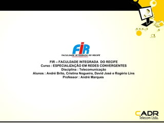 FIR – FACULDADE INTEGRADA  DO RECIFE Curso : ESPECIALIZAÇÃO EM REDES CONVERGENTES Disciplina : Telecomunicação Alunos : André Brito, Cristina Nogueira, David José e Rogério Lins Professor : André Marques   