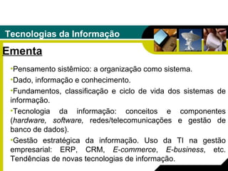 Tecnologias da Informação Ementa Pensamento sistêmico: a organização como sistema.  Dado, informação e conhecimento.  Fundamentos, classificação e ciclo de vida dos sistemas de informação.  Tecnologia da informação: conceitos e componentes ( hardware, software,  redes/telecomunicações e gestão de banco de dados).  Gestão estratégica da informação. Uso da TI na gestão empresarial: ERP, CRM,  E-commerce ,  E-business , etc. Tendências de novas tecnologias de informação. 