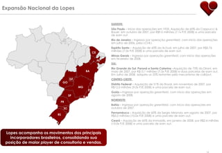 Expansão Nacional da Lopes  Lopes acompanha os movimentos dos principais incorporadores brasileiros, consolidando sua posição de maior  player  de consultoria e vendas. SUDESTE: São Paulo  – Início das operações em 1935. Aquisição de 60% da Cappucci & Bauer, em outubro de 2007, por R$9,0 milhões (7,1x P/E 2008) e uma parcela de earn out. Rio de Janeiro  – Ingresso por operação  greenfield , com início das operações em julho de 2006, pela LCI-RJ.  Espírito Santo  – Aquisição de 60% da Actual, em julho de 2007, por R$5,76 milhões (7,0x P/E 2008) e uma parcela de earn out . Minas Gerais  – Ingresso por operação  greenfield , com início das operações em fevereiro de 2008. SUL:   Rio Grande do Sul, Paraná e Santa Catarina  –Aquisição de 75% da Dirani, em maio de 2007, por R$15,1 milhões (7,5x P/E 2008) e duas parcelas de earn out. Em Julho de 2008, adquiriu os 25% restantes pelo mecanismo de call/put. CENTRO-OESTE :  Distrito Federal  – Aquisição de 51% da Royal, em novembro de 2007, por R$12,0 milhões (9,0x P/E 2008) e uma parcela de earn out. Goiás –  Ingresso por operação  greenfield , com início das operações em agosto de 2008. NORDESTE:   Bahia  – Ingresso por operação  greenfield , com início das operações em outubro de 2007. Pernambuco  –   Aquisição de 60% da Sergio Miranda, em agosto de 2007, por R$3,0 milhões (10,0x P/E 2008) e uma parcela de earn out. Ceará  – Aquisição de 60% da Immobilis, em janeiro de 2008, por R$2,4 milhões (10,0x P/E 2008) e uma parcela de earn out.  PR RJ BA SP RS ES SC PE MG DF CE GO 