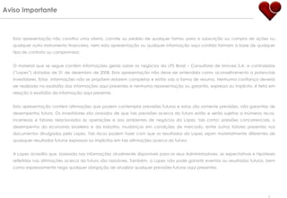 Esta apresentação não constitui uma oferta, convite ou pedido de qualquer forma, para a subscrição ou compra de ações ou qualquer outro instrumento financeiro, nem esta apresentação ou qualquer informação aqui contida formam a base de qualquer tipo de contrato ou compromisso. O material que se segue contém informações gerais sobre os negócios da LPS Brasil – Consultoria de imóveis S.A. e controladas (“Lopes”) datadas de 31 de dezembro de 2008. Esta apresentação não deve ser entendida como aconselhamento a potenciais investidores. Estas  informações não se propõem estarem completas e estão sob a forma de resumo. Nenhuma confiança deveria ser realizada na exatidão das informações aqui presentes e nenhuma representação ou garantia, expressa ou implícita, é feita em relação à exatidão da informação aqui presente.  Esta apresentação contém afirmações que podem contemplar previsões futuras e estas são somente previsões, não garantias de desempenho futuro. Os investidores são avisados de que tais previsões acerca do futuro estão e serão sujeitas a inúmeros riscos, incertezas e fatores relacionados às operações e aos ambientes de negócios da Lopes, tais como: pressões concorrenciais, o desempenho da economia brasileira e da indústria, mudanças em condições de mercado, entre outros fatores presentes nos documentos divulgados pela Lopes. Tais riscos podem fazer com que os resultados da Lopes sejam materialmente diferentes de quaisquer resultados futuros expressos ou implícitos em tais afirmações acerca do futuro. A Lopes acredita que, baseada nas informações atualmente disponíveis para os seus Administradores, as expectativas e hipóteses refletidas nas afirmações acerca do futuro são razoáveis. Também, a Lopes não pode garantir eventos ou resultados futuros, bem como expressamente nega qualquer obrigação de atualizar qualquer previsões futuras aqui presentes. Aviso Importante 