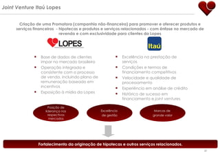 Criação de uma Promotora (companhia não-financeira) para promover e oferecer produtos e serviços financeiros  - hipotecas e produtos e serviços relacionados - com ênfase no mercado de revenda e com exclusividade para clientes da Lopes Posição de liderança nos respectivos mercados Excelência  de gestão Marcas de  grande valor Base de dados de clientes impar no mercado brasileiro Operação integrada e consistente com o processo de venda, incluindo plano de remuneração baseado em incentivos Exposição à mídia da Lopes Excelência na prestação de serviços Condições e termos de financiamento competitivos Velocidade e qualidade de processamento Experiência em análise de crédito Histórico de sucesso em financiamento e  joint ventures Joint Venture  Itaú Lopes Fortalecimento da originação de hipotecas e outros serviços relacionados. 