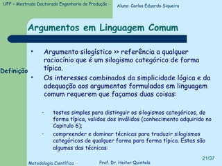 Argumentos em Linguagem Comum Argumento silogístico >> referência a qualquer raciocínio que é um silogismo categórico de forma típica. Os interesses combinados da simplicidade lógica e da adequação aos argumentos formulados em linguagem comum requerem que façamos duas coisas: testes simples para distinguir os silogismos categóricos, de forma típica, validos dos inválidos (conhecimento adquirido no Capitulo 6); compreender e dominar técnicas para traduzir silogismos categóricos de qualquer forma para forma típica. Estas são algumas das técnicas:   Definição Aluno: Carlos Eduardo Siqueira 