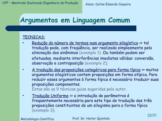 Argumentos em Linguagem Comum TECNICAS: Redução do número de termos num argumento silogístico  >> tal tradução pode, com freqüência, ser realizada simplesmente pela eliminação dos sinônimos  (exemplo 1).  Ou também podem ser efetuadas, mediante interferências imediatas válidas: conversão, observação e contraposição  (exemplo 2); A tradução das proposições categóricas para forma típica  >> muitos argumentos silogísticos contem proposições em forma atípica. Para reduzir esses argumentos à forma típica é necessário traduzir suas proposições componentes.  Estas são as 9 técnicas guias sugeridas pelo autor. Tradução Uniforme  >> a introdução de parâmetros é freqüentemente necessária para este tipo de tradução das três preposições constituintes de um silogismo para a forma típica  (exemplo 3); Aluno: Carlos Eduardo Siqueira 