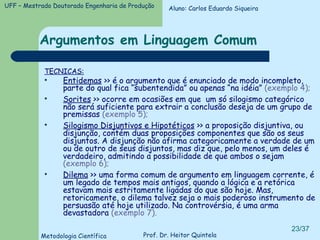 Argumentos em Linguagem Comum TECNICAS: Entidemas  >> é o argumento que é enunciado de modo incompleto, parte do qual fica “subentendida” ou apenas “na idéia”  (exemplo 4); Sorites  >> ocorre em ocasiões em que  um só silogismo categórico não será suficiente para extrair a conclusão deseja de um grupo de premissas  (exemplo 5); Silogismo Disjuntivos e Hipotéticos  >> a proposição disjuntiva, ou disjunção, contém duas proposições componentes que são os seus disjuntos. A disjunção não afirma categoricamente a verdade de um ou de outro de seus disjuntos, mas diz que, pelo menos, um deles é verdadeiro, admitindo a possibilidade de que ambos o sejam  (exemplo 6); Dilema  >> uma forma comum de argumento em linguagem corrente, é um legado de tempos mais antigos, quando a lógica e a retórica estavam mais estritamente ligadas do que são hoje. Mas, retoricamente, o dilema talvez seja o mais poderoso instrumento de persuasão até hoje utilizado. Na controvérsia, é uma arma devastadora  (exemplo 7). Aluno: Carlos Eduardo Siqueira 