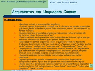 Argumentos em Linguagem Comum 9 Técnicas Guias: Mencionar, primeiro, as proposições singulares; O primeiro grupo de proposições categóricas, é o formato por aquelas proposições que têm adjetivos ou frases adjetivas como predicados, em vez de substantivos ou termos de classe; Passemos agora às proposições categóricas nas quais os verbos principais são distintos da cópula de forma típica “ser”; Enunciados aonde estão presentes todos os ingredientes da forma típica, mas que não estão ordenados da maneira que é própria a essa forma; Enunciados que contem as palavras “cada” e “qualquer” podem ser facilmente traduzidos. Com também os termos “cada coisa” e “qualquer coisa”. Paralelas a estas, estão “cada um”, “qualquer um”, “quem quer que”, “todo aquele que”, “quem”, etc.; As proposições categóricas que envolvem as palavras “somente” ou “ninguém mais que” costumam ser designadas como proposições “exclusivas”, porque, em geral, afirmam que o predicado se aplica exclusivamente ao sujeito nomeado; Algumas proposições categóricas não contem palavra alguma para indicar quantidade; Algumas proposições que não se assemelham, em absoluto, às proposições categóricas de forma típica, mas que podem ser traduzidas em forma típica; Alguns quantifica dores quase-númericos ocorrem em argumentos que se prestam à analise silogística. Entre eles incluem-se “quase todos”, “nem todos”, “todos, salvo uns poucos”, “quase cada um”. Aluno: Carlos Eduardo Siqueira 