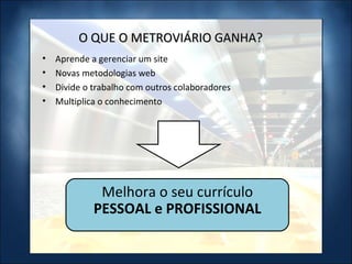 O QUE O METROVIÁRIO GANHA? Aprende a gerenciar um site Novas metodologias web Divide o trabalho com outros colaboradores Multiplica o conhecimento Melhora o seu currículo  PESSOAL e PROFISSIONAL 
