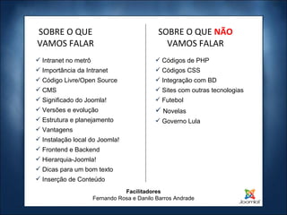 Facilitadores Fernando Rosa e Danilo Barros Andrade Intranet no metrô Importância da Intranet Código Livre/Open Source CMS Significado do Joomla! Versões e evolução Estrutura e planejamento Vantagens Instalação local do Joomla! Frontend e Backend Hierarquia-Joomla! Dicas para um bom texto Inserção de Conteúdo SOBRE O QUE VAMOS FALAR Códigos de PHP Códigos CSS Integração com BD Sites com outras tecnologias Futebol Novelas Governo Lula SOBRE O QUE  NÃO   VAMOS FALAR 